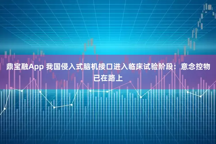 鼎宝融App 我国侵入式脑机接口进入临床试验阶段：意念控物已在路上