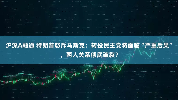 沪深A融通 特朗普怒斥马斯克：转投民主党将面临“严重后果”，两人关系彻底破裂？