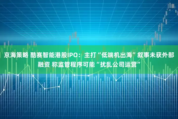 京海策略 酷赛智能港股IPO：主打“低端机出海”叙事未获外部融资 称监管程序可能“扰乱公司运营”