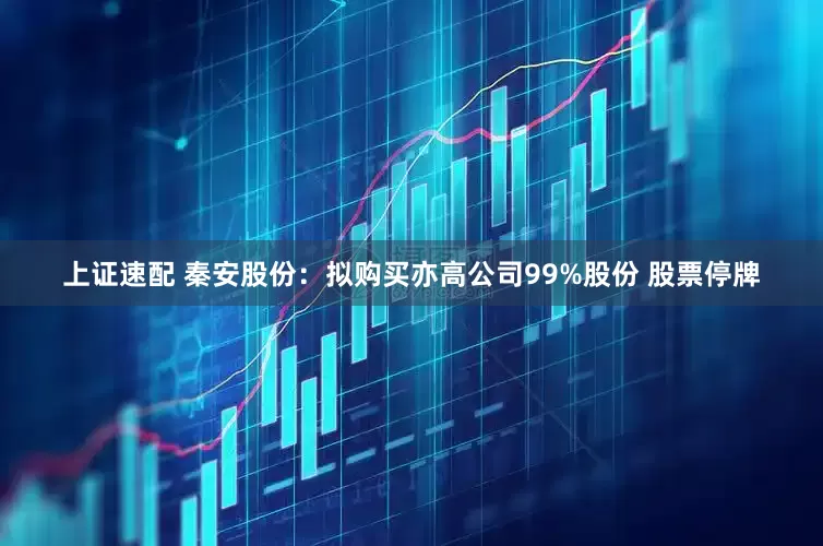 上证速配 秦安股份：拟购买亦高公司99%股份 股票停牌