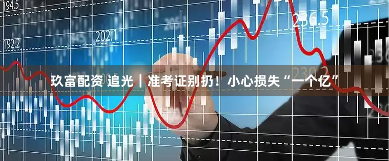 玖富配资 追光｜准考证别扔！小心损失“一个亿”
