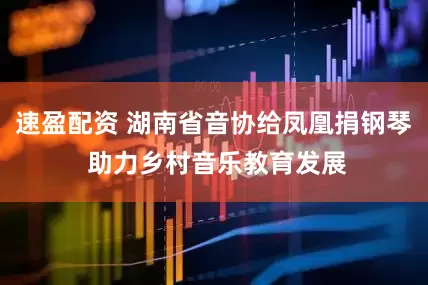 速盈配资 湖南省音协给凤凰捐钢琴 助力乡村音乐教育发展