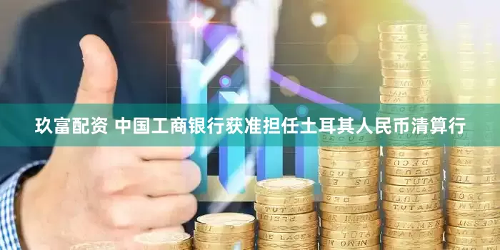 玖富配资 中国工商银行获准担任土耳其人民币清算行
