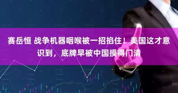 赛岳恒 战争机器咽喉被一招掐住!美国这才意识到,底牌早被中国摸得门清