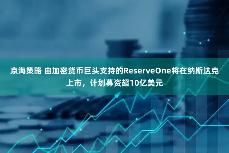 京海策略 由加密货币巨头支持的ReserveOne将在纳斯达克上市，计划募资超10亿美元