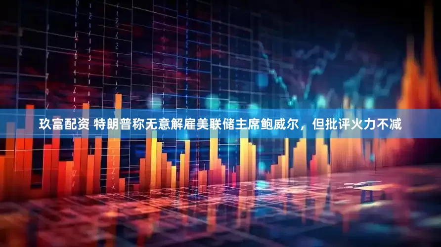 玖富配资 特朗普称无意解雇美联储主席鲍威尔，但批评火力不减