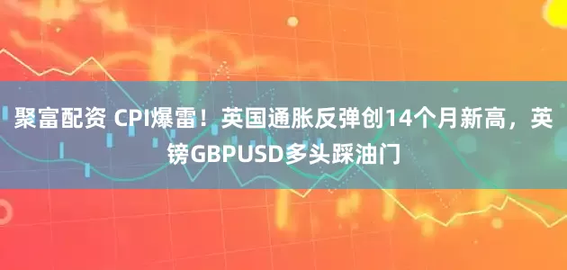聚富配资 CPI爆雷！英国通胀反弹创14个月新高，英镑GBPUSD多头踩油门