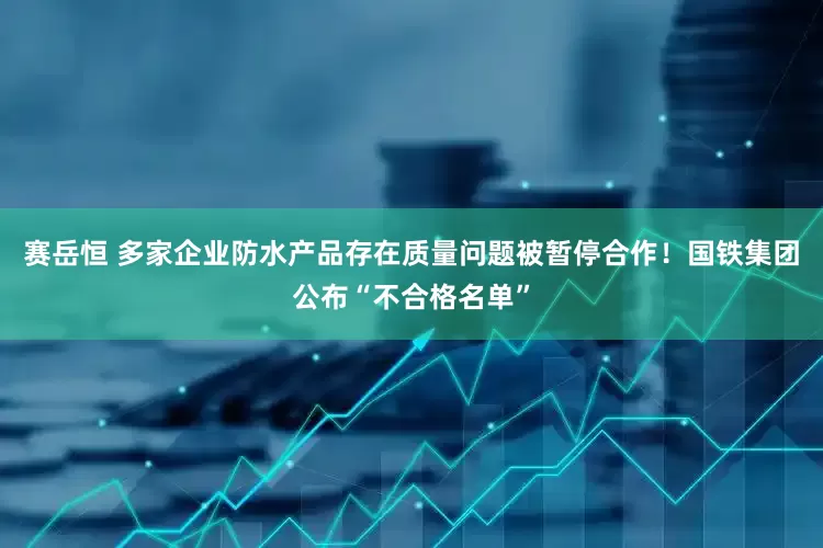 赛岳恒 多家企业防水产品存在质量问题被暂停合作！国铁集团公布“不合格名单”