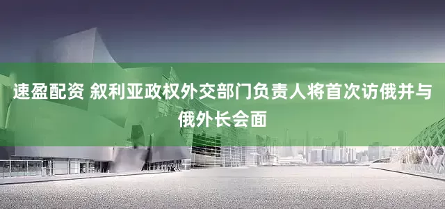 速盈配资 叙利亚政权外交部门负责人将首次访俄并与俄外长会面