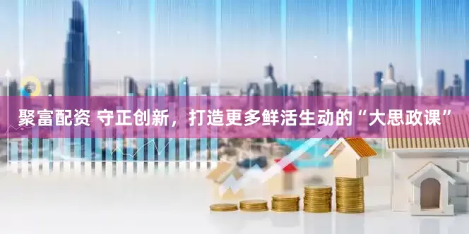 聚富配资 守正创新，打造更多鲜活生动的“大思政课”