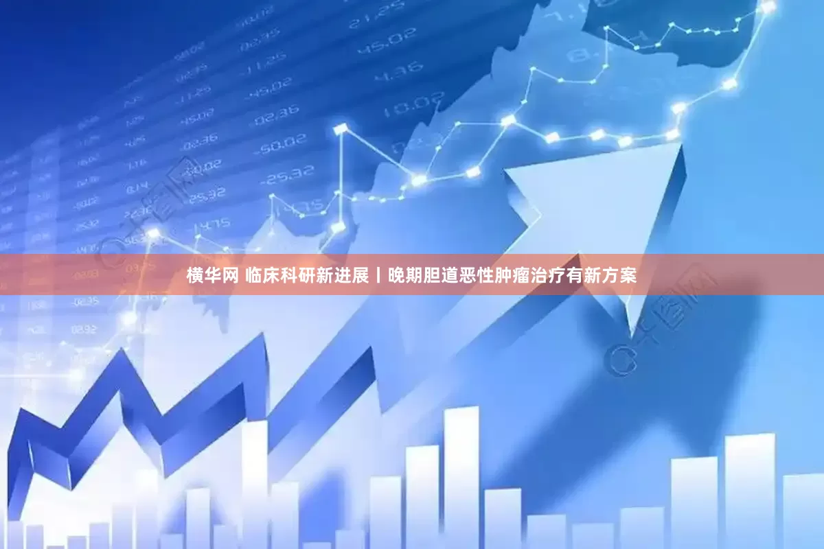 横华网 临床科研新进展丨晚期胆道恶性肿瘤治疗有新方案