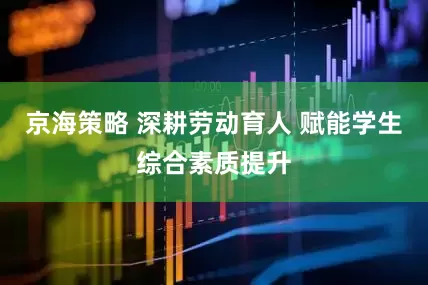 京海策略 深耕劳动育人 赋能学生综合素质提升