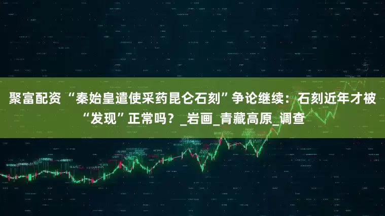 聚富配资 “秦始皇遣使采药昆仑石刻”争论继续:石刻近年才被“发现”正常吗?_岩画_青藏高原_调查