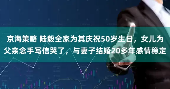 京海策略 陆毅全家为其庆祝50岁生日，女儿为父亲念手写信哭了，与妻子结婚20多年感情稳定