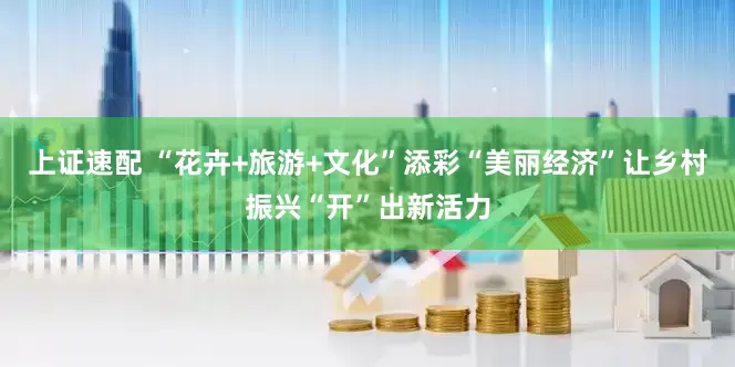 上证速配 “花卉+旅游+文化”添彩“美丽经济”让乡村振兴“开”出新活力