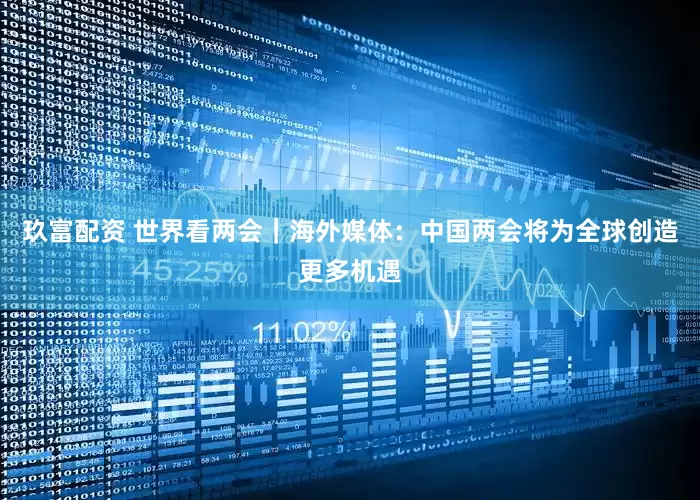 玖富配资 世界看两会｜海外媒体：中国两会将为全球创造更多机遇