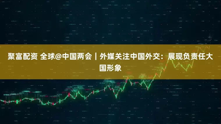 聚富配资 全球@中国两会｜外媒关注中国外交：展现负责任大国形象