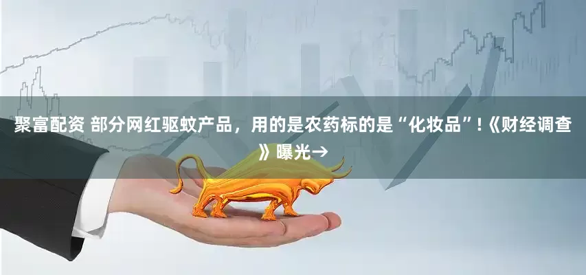 聚富配资 部分网红驱蚊产品，用的是农药标的是“化妆品”!《财经调查》曝光→