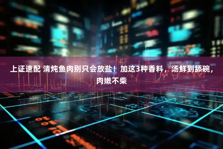 上证速配 清炖鱼肉别只会放盐！加这3种香料，汤鲜到舔碗，肉嫩不柴