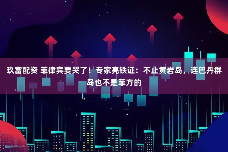 玖富配资 菲律宾要哭了！专家亮铁证：不止黄岩岛，连巴丹群岛也不是菲方的